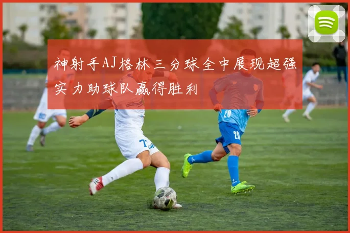 神射手AJ格林三分球全中展现超强实力助球队赢得胜利