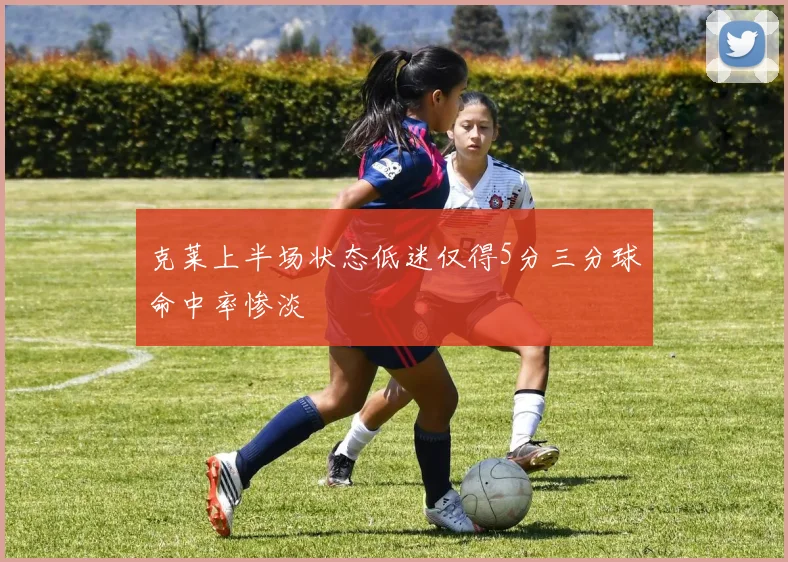 克莱上半场状态低迷仅得5分三分球命中率惨淡