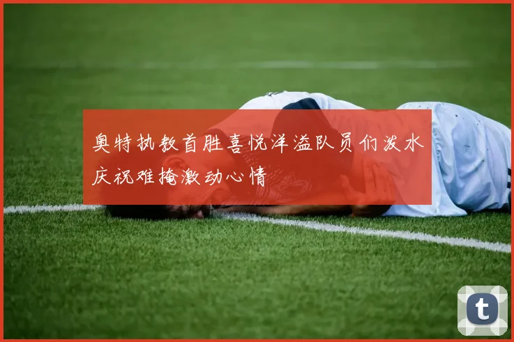 奥特执教首胜喜悦洋溢队员们泼水庆祝难掩激动心情