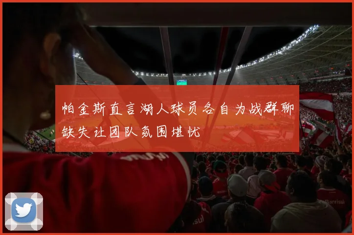 帕金斯直言湖人球员各自为战群聊缺失让团队氛围堪忧