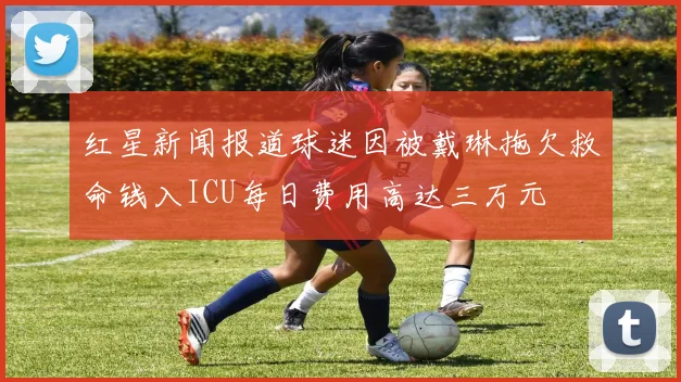 红星新闻报道球迷因被戴琳拖欠救命钱入ICU每日费用高达三万元