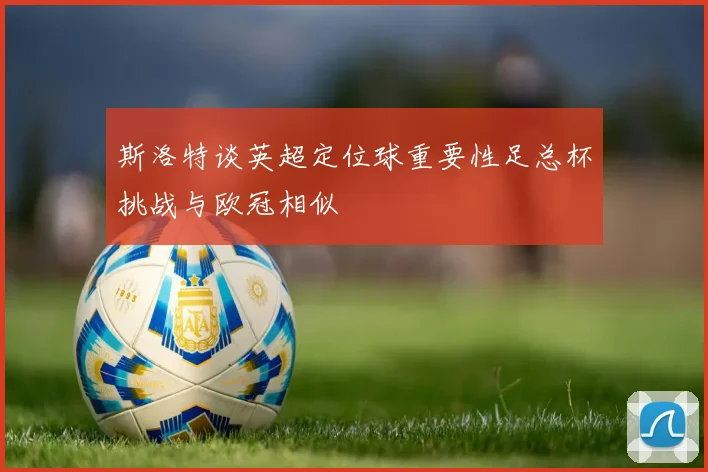 斯洛特谈英超定位球重要性足总杯挑战与欧冠相似