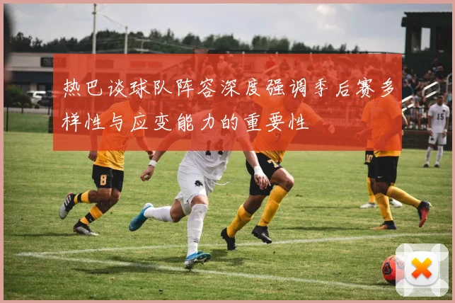 热巴谈球队阵容深度强调季后赛多样性与应变能力的重要性