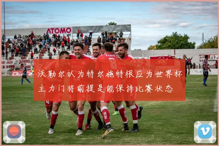 沃勒尔认为特尔施特根应为世界杯主力门将前提是能保持比赛状态