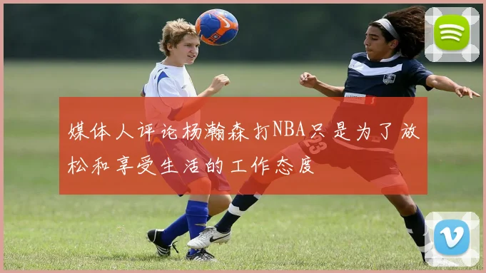 媒体人评论杨瀚森打NBA只是为了放松和享受生活的工作态度