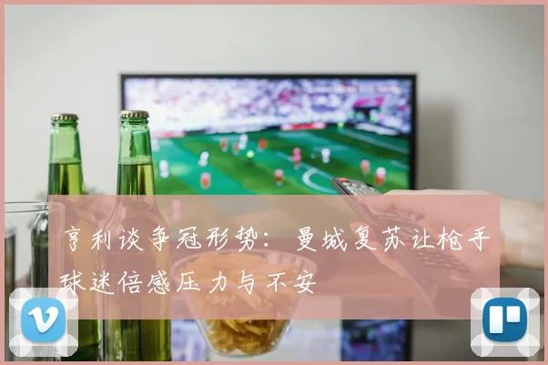 亨利谈争冠形势：曼城复苏让枪手球迷倍感压力与不安