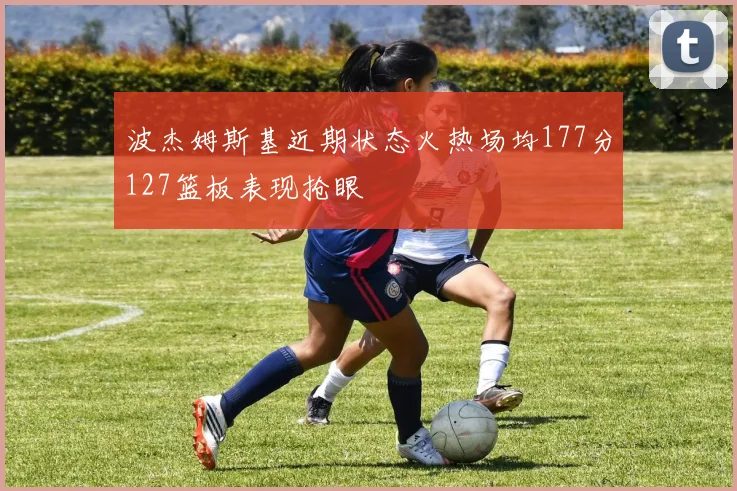 波杰姆斯基近期状态火热场均177分127篮板表现抢眼