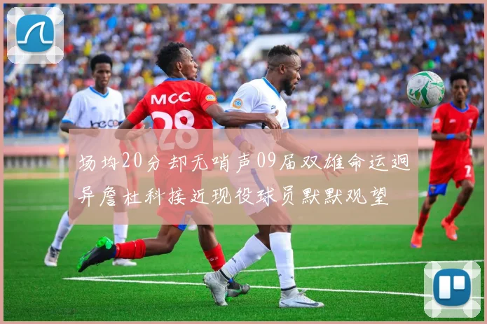 场均20分却无哨声09届双雄命运迥异詹杜科接近现役球员默默观望
