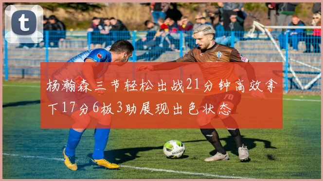 杨瀚森三节轻松出战21分钟高效拿下17分6板3助展现出色状态