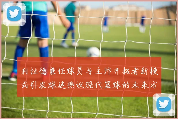 利拉德兼任球员与主帅开拓者新模式引发球迷热议现代篮球的未来方向