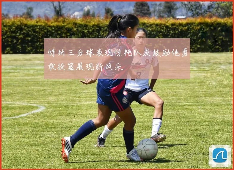 特纳三分球表现惊艳队友鼓励他勇敢投篮展现新风采