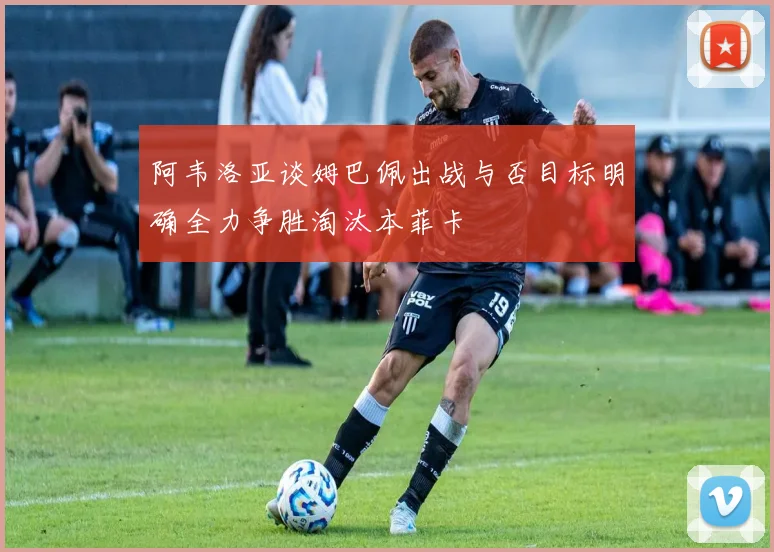 阿韦洛亚谈姆巴佩出战与否目标明确全力争胜淘汰本菲卡