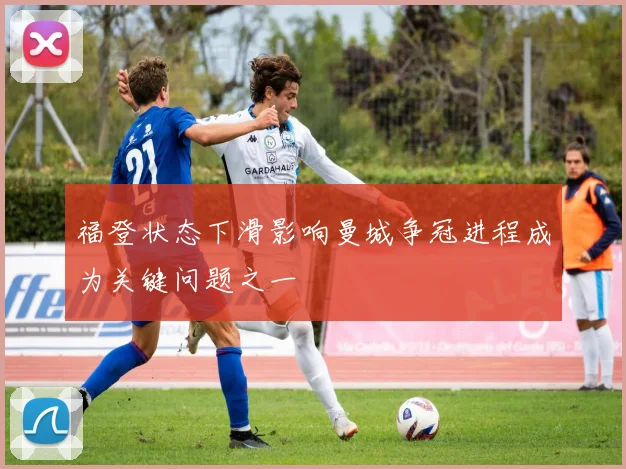 福登状态下滑影响曼城争冠进程成为关键问题之一