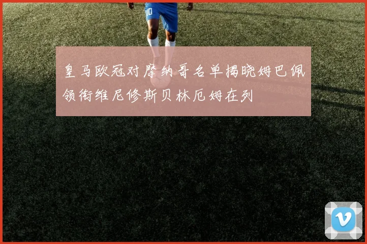皇马欧冠对摩纳哥名单揭晓姆巴佩领衔维尼修斯贝林厄姆在列