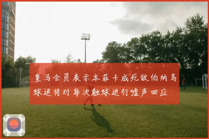 皇马会员表示本菲卡成死敌伯纳乌球迷将对每次触球进行嘘声回应