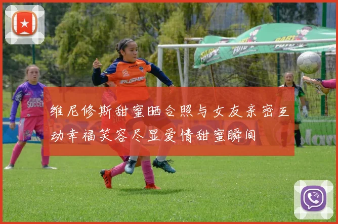 维尼修斯甜蜜晒合照与女友亲密互动幸福笑容尽显爱情甜蜜瞬间