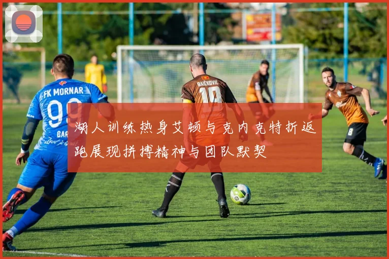 湖人训练热身艾顿与克内克特折返跑展现拼搏精神与团队默契