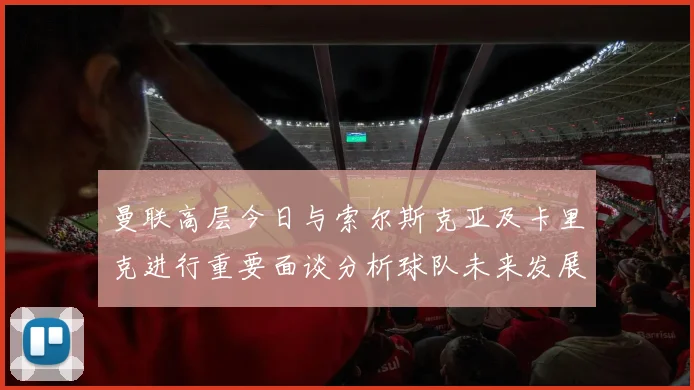 曼联高层今日与索尔斯克亚及卡里克进行重要面谈分析球队未来发展方向